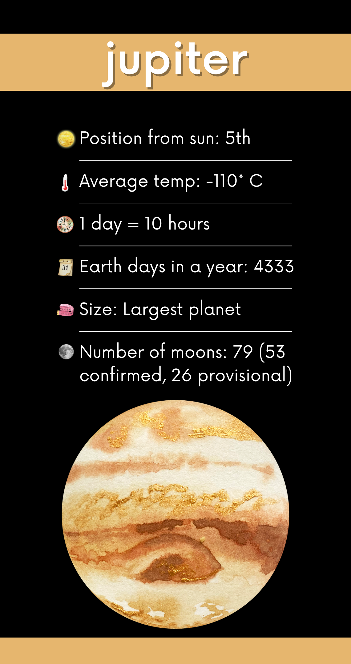 Details about Jupiter, Position from the sun, 5th
Average Temp -110C
1day = 10 hours Earth days in a year 4333 Largest planet in our solar system, 79 moons!